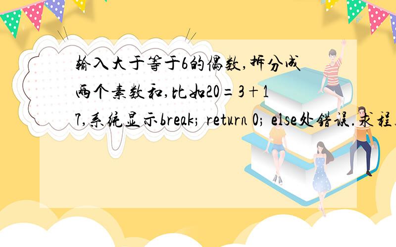 输入大于等于6的偶数,拆分成两个素数和,比如20=3+17,系统显示break; return 0; else处错误.求程序正解Input 一个大于等于6的正偶数Output 如果输入的是奇数或小于6的偶数,输出