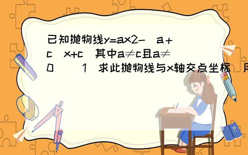 已知抛物线y=ax2-(a＋c)x+c(其中a≠c且a≠0) （1）求此抛物线与x轴交点坐标（用a、c的代数式表示） （2）