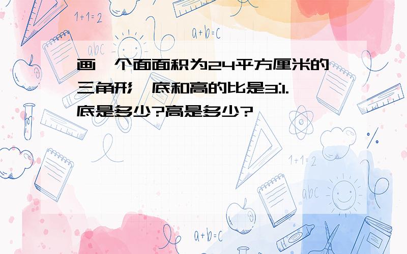 画一个面面积为24平方厘米的三角形,底和高的比是3:1.底是多少?高是多少?