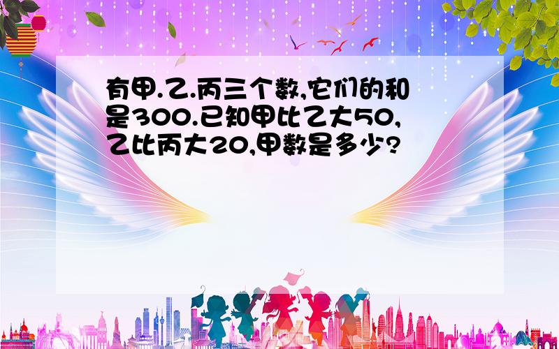 有甲.乙.丙三个数,它们的和是300.已知甲比乙大50,乙比丙大20,甲数是多少?