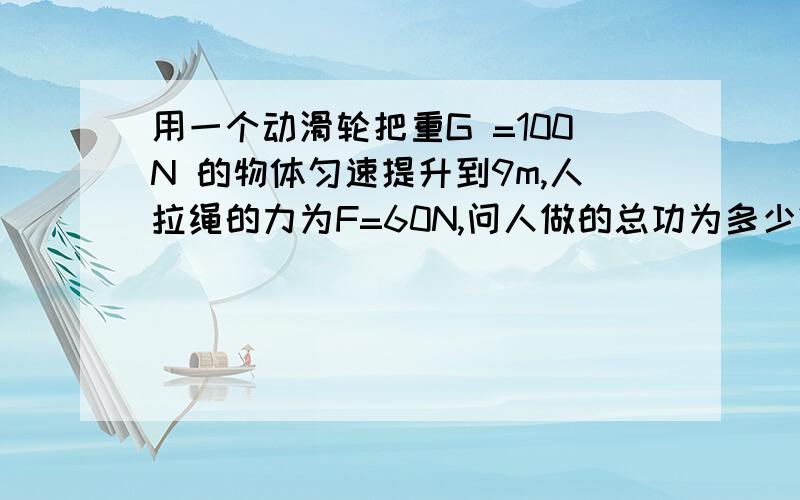 用一个动滑轮把重G =100N 的物体匀速提升到9m,人拉绳的力为F=60N,问人做的总功为多少?