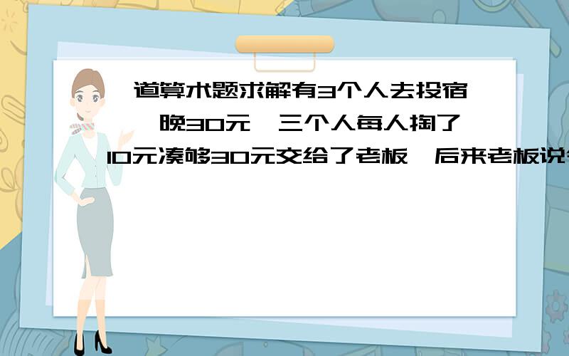 一道算术题求解有3个人去投宿,一晚30元,三个人每人掏了10元凑够30元交给了老板,后来老板说今天优惠只要23元就够了,拿出7元命令服务生退还给他们,服务生偷偷藏起了4元,然后,把剩下的3元钱