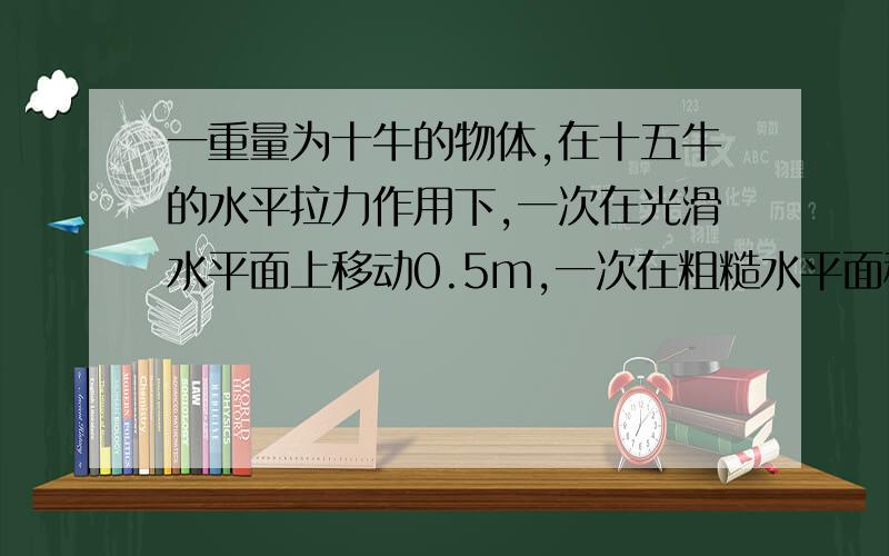 一重量为十牛的物体,在十五牛的水平拉力作用下,一次在光滑水平面上移动0.5m,一次在粗糙水平面移动相同的