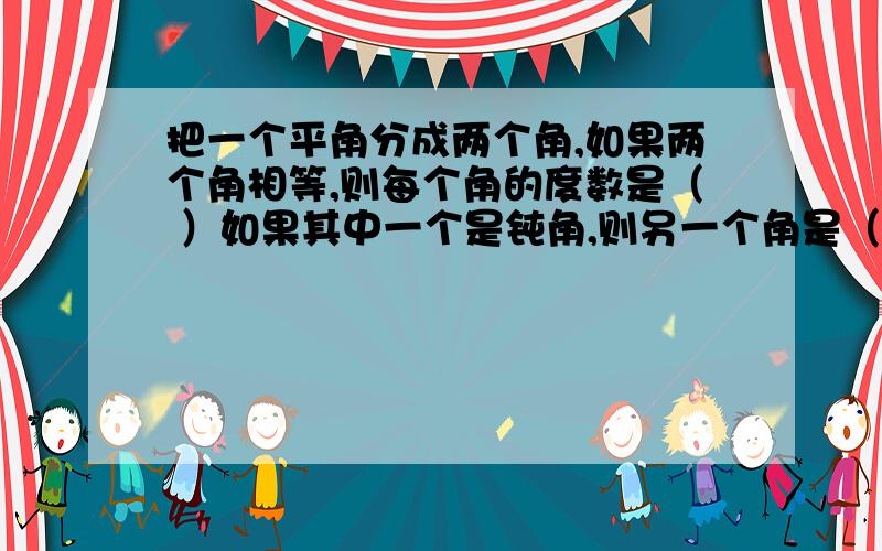 把一个平角分成两个角,如果两个角相等,则每个角的度数是（ ）如果其中一个是钝角,则另一个角是（ ）度.