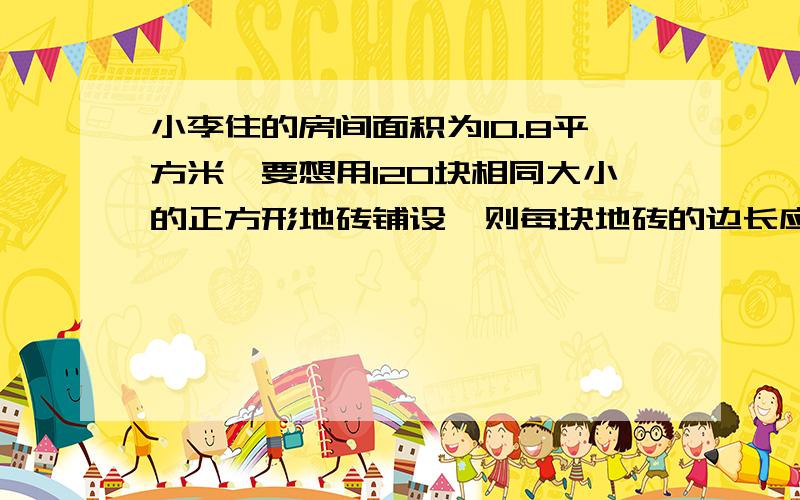 小李住的房间面积为10.8平方米,要想用120块相同大小的正方形地砖铺设,则每块地砖的边长应为多少