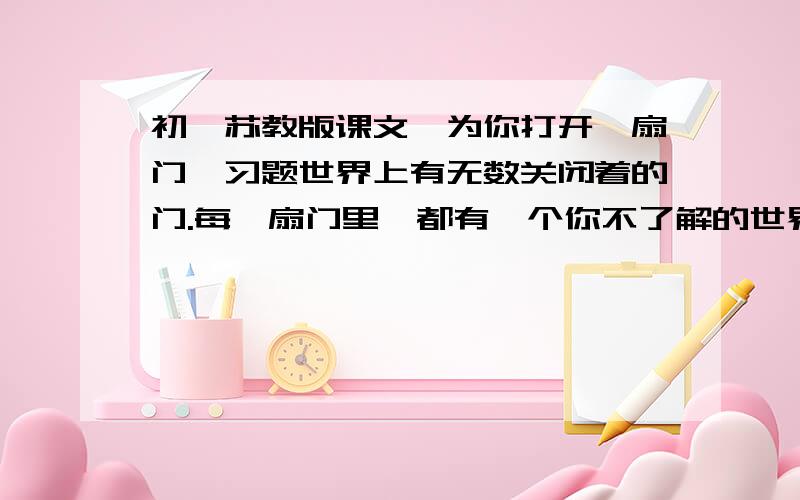 初一苏教版课文《为你打开一扇门》习题世界上有无数关闭着的门.每一扇门里,都有一个你不了解的世界.求知和阅世的过程,就是打开这些门的过程.打开这些门,走过去,浏览新鲜的景物,探求