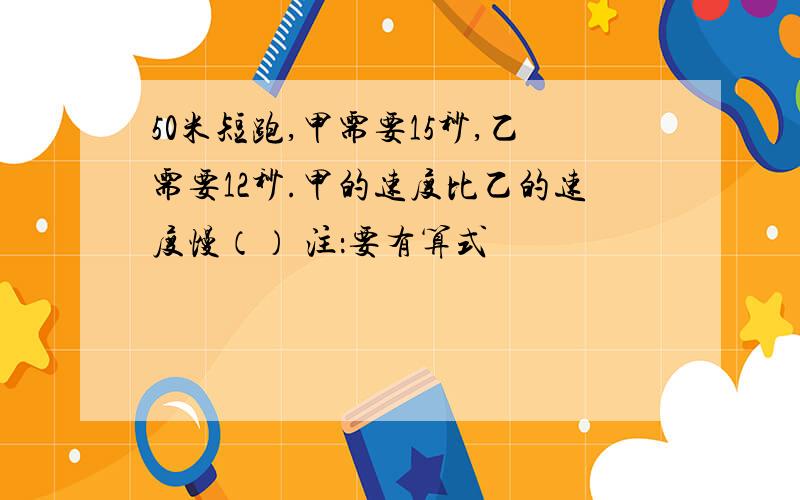 50米短跑,甲需要15秒,乙需要12秒.甲的速度比乙的速度慢（） 注：要有算式