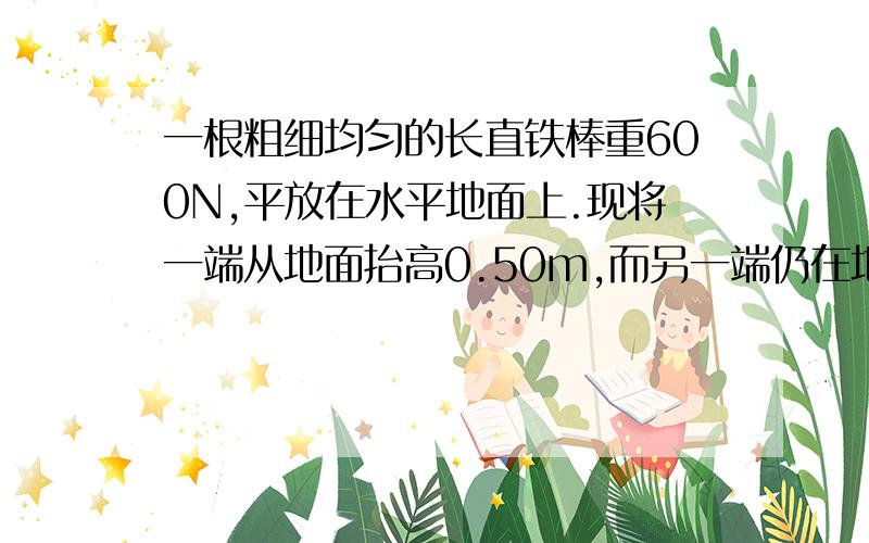 一根粗细均匀的长直铁棒重600N,平放在水平地面上.现将一端从地面抬高0.50m,而另一端仍在地面上一根粗细均匀的长直铁棒重600N，平放在水平地面上。现将一端从地面抬高0.50m，而另一端仍在