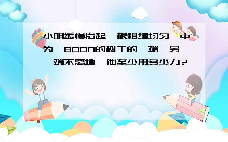 小明缓慢抬起一根粗细均匀、重为,800N的树干的一端,另一端不离地,他至少用多少力?