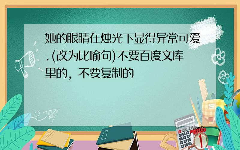 她的眼睛在烛光下显得异常可爱.(改为比喻句)不要百度文库里的，不要复制的