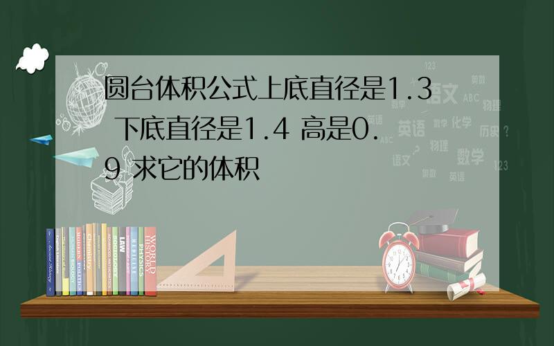 圆台体积公式上底直径是1.3 下底直径是1.4 高是0.9 求它的体积