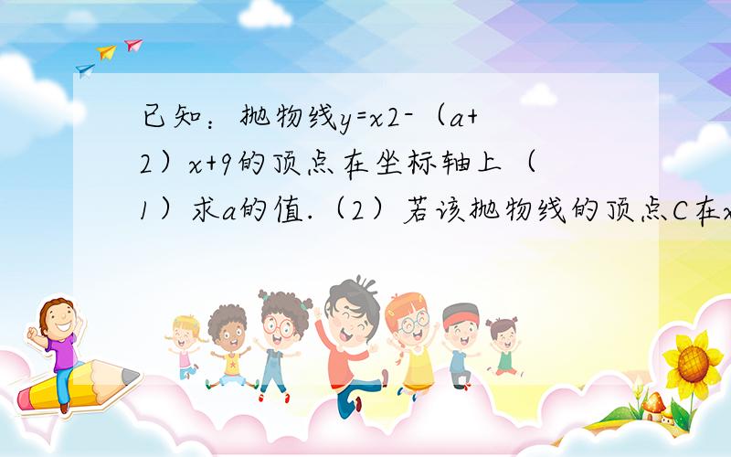 已知：抛物线y=x2-（a+2）x+9的顶点在坐标轴上（1）求a的值.（2）若该抛物线的顶点C在x轴的正半轴上,而此抛物线与直线y=x+9交于A,B两点,且A点在B点左侧,P为线段AB上的点（A,B两端点除外）．过