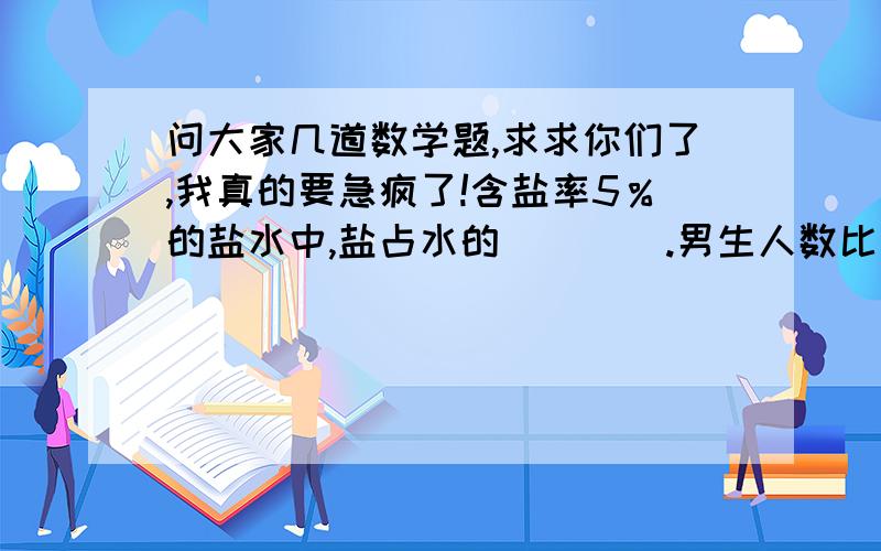 问大家几道数学题,求求你们了,我真的要急疯了!含盐率5％的盐水中,盐占水的（    ）.男生人数比女生人数多3分之1,那么女生人数相当于全班人数的（    ）.30m比（   ）m多5分之1；100m比80m多（