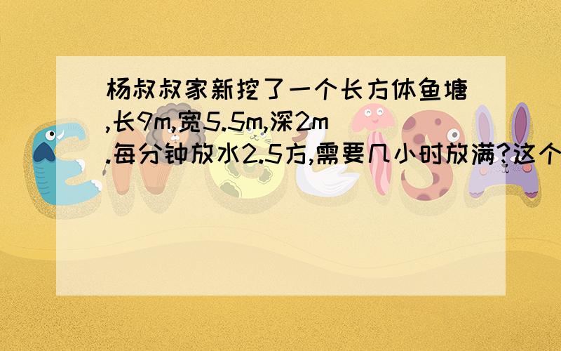 杨叔叔家新挖了一个长方体鱼塘,长9m,宽5.5m,深2m.每分钟放水2.5方,需要几小时放满?这个鱼塘的容积大约是多少立方米?如果用水泵向鱼塘内放水