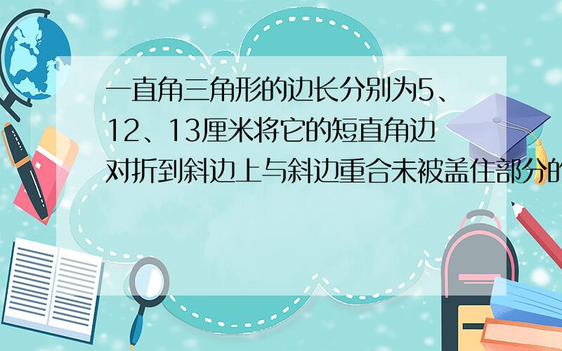 一直角三角形的边长分别为5、12、13厘米将它的短直角边对折到斜边上与斜边重合未被盖住部分的面积是求求个位大虾了,帮帮我我吧!