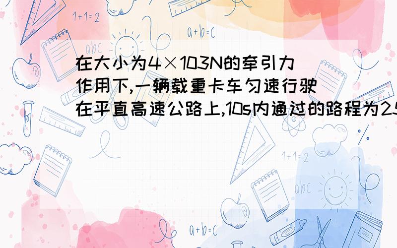 在大小为4×103N的牵引力作用下,一辆载重卡车匀速行驶在平直高速公路上,10s内通过的路程为250m（1）牵引力做的功W（2）牵引力做功的功率P