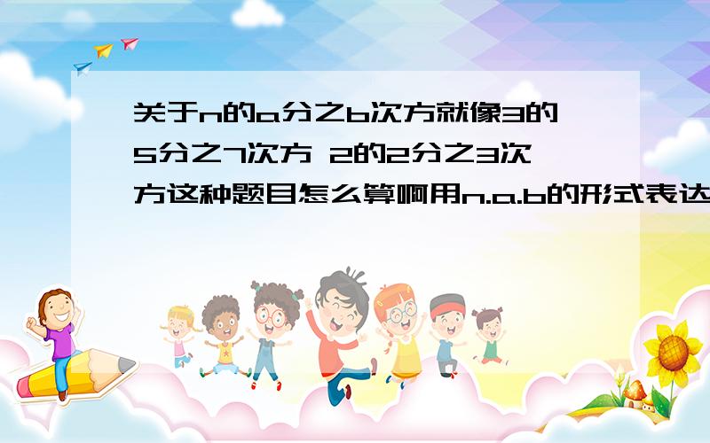 关于n的a分之b次方就像3的5分之7次方 2的2分之3次方这种题目怎么算啊用n.a.b的形式表达