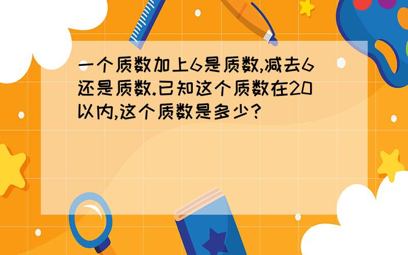 一个质数加上6是质数,减去6还是质数.已知这个质数在20以内,这个质数是多少?