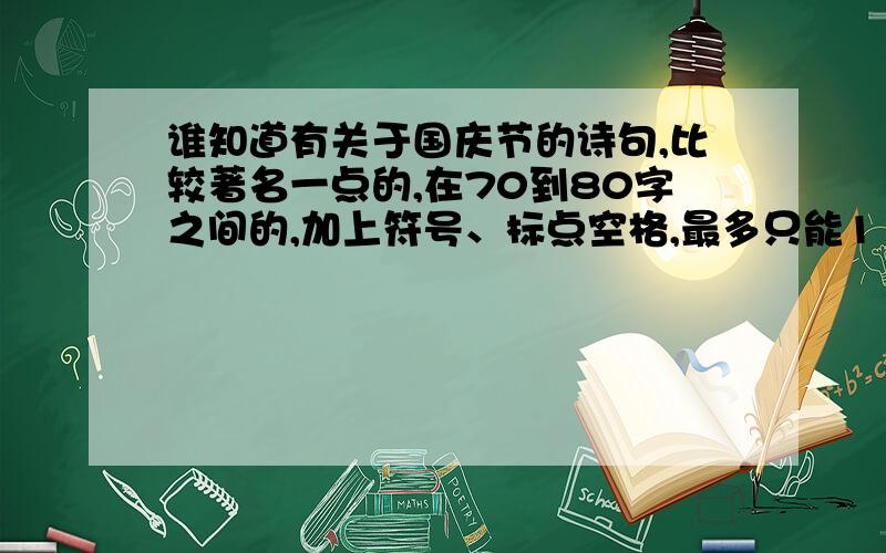 谁知道有关于国庆节的诗句,比较著名一点的,在70到80字之间的,加上符号、标点空格,最多只能110字的.先说声谢谢了!在12日8：00之前说出让我满意的答案，我外加100悬赏分！拜托了！