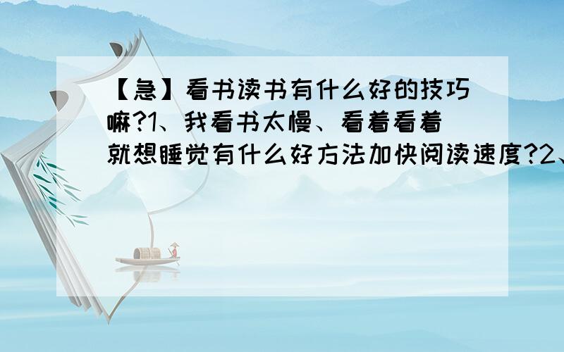 【急】看书读书有什么好的技巧嘛?1、我看书太慢、看着看着就想睡觉有什么好方法加快阅读速度?2、我看书老是思想不集中、特别阅读到需要思考的地方就读着读着分神不想读怎么办?3、如