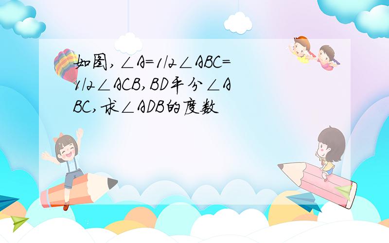 如图,∠A=1/2∠ABC=1/2∠ACB,BD平分∠ABC,求∠ADB的度数