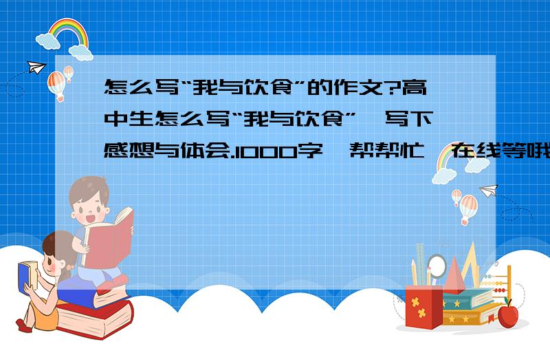 怎么写“我与饮食”的作文?高中生怎么写“我与饮食”,写下感想与体会.1000字,帮帮忙,在线等哦~~~~~~~~~希望能新颖点...