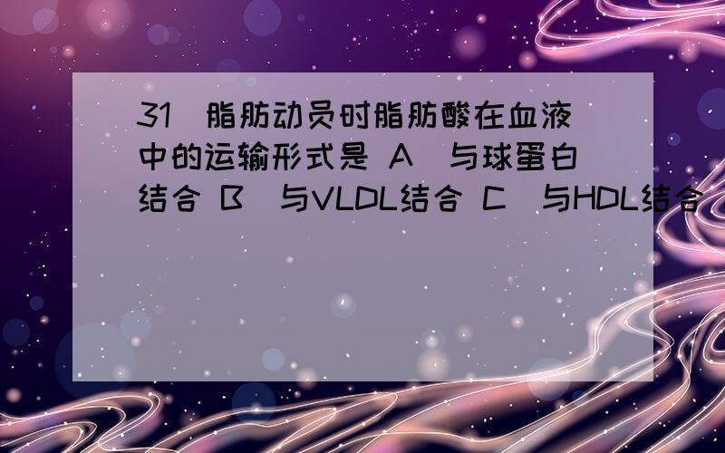 31．脂肪动员时脂肪酸在血液中的运输形式是 A．与球蛋白结合 B．与VLDL结合 C．与HDL结合 D．与CM结合 E．与白蛋白结合32．能进行糖异生的器官有A．大脑 B．肾脏 C．肝脏 D．肌肉 E．小肠33．