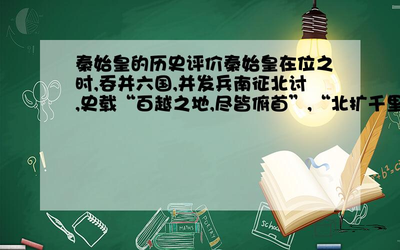 秦始皇的历史评价秦始皇在位之时,吞并六国,并发兵南征北讨,史载“百越之地,尽皆俯首”,“北扩千里”“秦王扫六合”,按战国地图看,领土几乎比战国七雄控制范围扩大了一倍.而且秦始皇