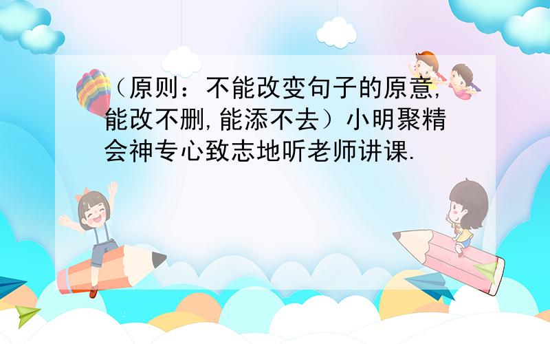 （原则：不能改变句子的原意,能改不删,能添不去）小明聚精会神专心致志地听老师讲课.