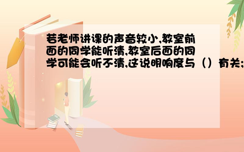 若老师讲课的声音较小,教室前面的同学能听清,教室后面的同学可能会听不清,这说明响度与（）有关;;声音在空气中的传播速度很快,约为340m/s,因此在汽车离我们还有一段距离时,我们就会听