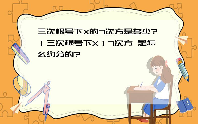 三次根号下X的7次方是多少?（三次根号下X）7次方 是怎么约分的?