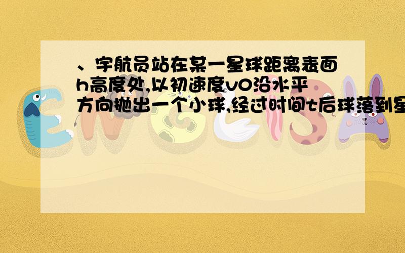 、宇航员站在某一星球距离表面h高度处,以初速度v0沿水平方向抛出一个小球,经过时间t后球落到星球表面,已知该星球的半径为R,引力常量为G ,求：（1）该星球表面的重力加速度g（2）物体落