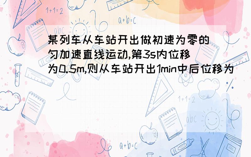 某列车从车站开出做初速为零的匀加速直线运动,第3s内位移为0.5m,则从车站开出1min中后位移为（）m,此时瞬时速度为（）m/s答案是360m 12m/s