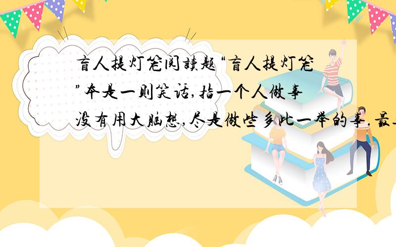 盲人提灯笼阅读题“盲人提灯笼”本是一则笑话,指一个人做事没有用大脑想,尽是做些多此一举的事.最近我从1朋友那儿得到新诠释.这位2朋友是这么说的：有一个盲人在夜晚走路时,手里总是