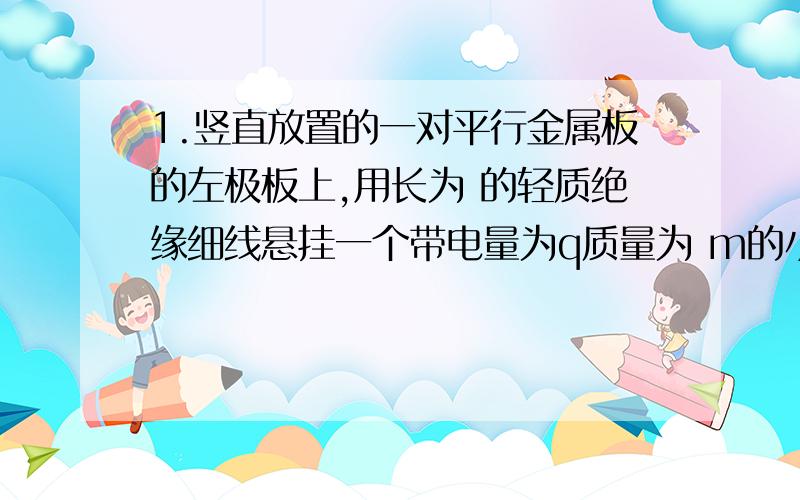 1.竖直放置的一对平行金属板的左极板上,用长为 的轻质绝缘细线悬挂一个带电量为q质量为 m的小球,将平行金属板按如图所示的电路图连接.当滑动变阻器R在a位置时,绝缘线与左极板的夹角为