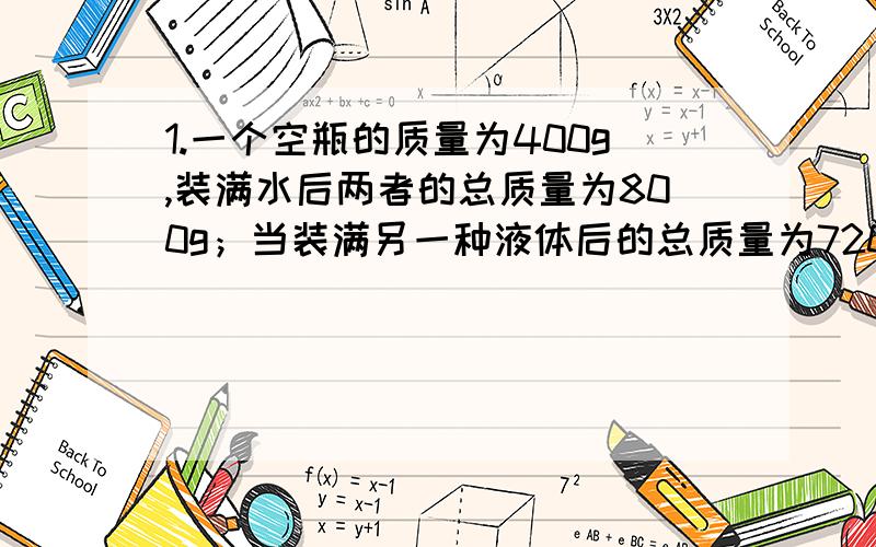 1.一个空瓶的质量为400g,装满水后两者的总质量为800g；当装满另一种液体后的总质量为720g,问：装入的可能是什么液体?2.将质量为54g的铝块,轻轻放入盛满水的杯子中,溢出水的质量为20g,若放入