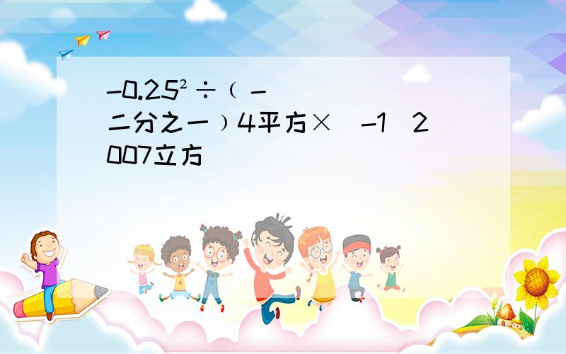 -0.25²÷﹙－二分之一﹚4平方×（-1）2007立方