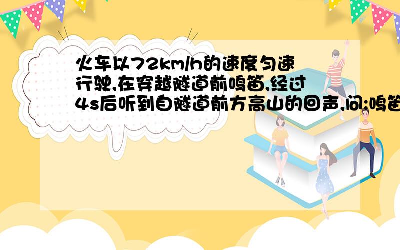 火车以72km/h的速度匀速行驶,在穿越隧道前鸣笛,经过4s后听到自隧道前方高山的回声,问:鸣笛时火车离隧道口多远?(声速取340m/s)一定要写出详细过程与格式（我主要是看格式）格式！各式！格