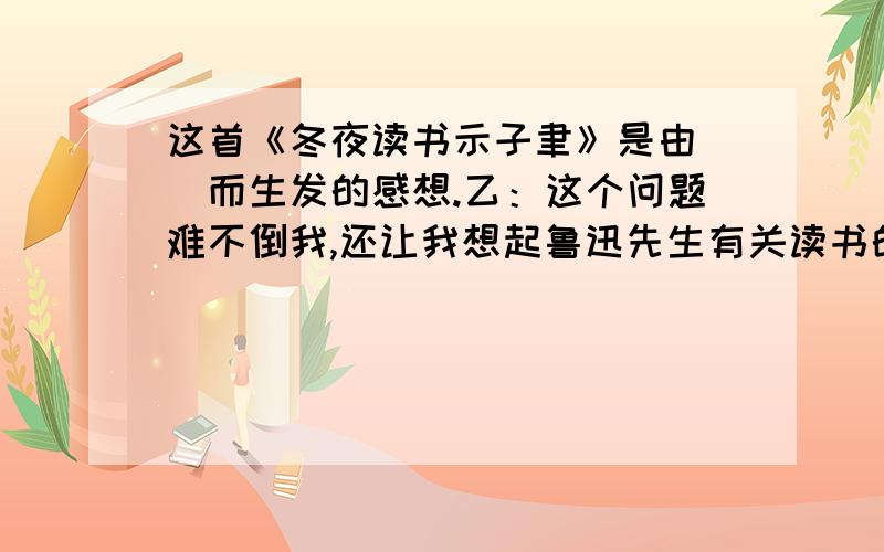 这首《冬夜读书示子聿》是由()而生发的感想.乙：这个问题难不倒我,还让我想起鲁迅先生有关读书的一句名言：（）.甲：诗人（）在《观书有感》中表达读书感想的诗句是：（）乙：这两