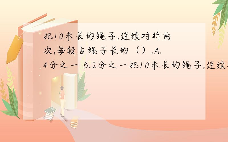 把10米长的绳子,连续对折两次,每段占绳子长的（）.A.4分之一 B.2分之一把10米长的绳子,连续对折两次,每段占绳子长的（）.A.4分之一 B.2分之一 C.D.4分之10