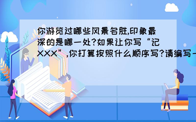 你游览过哪些风景名胜,印象最深的是哪一处?如果让你写“记XXX”,你打算按照什么顺序写?请编写一个简要的习作提纲.