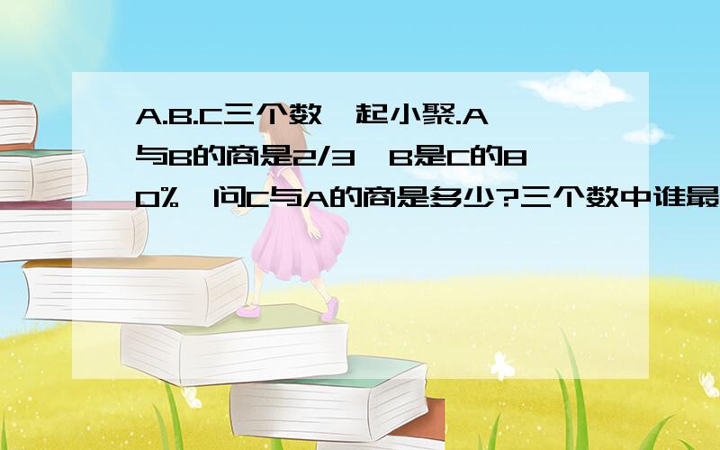 A.B.C三个数一起小聚.A与B的商是2/3,B是C的80%,问C与A的商是多少?三个数中谁最大?