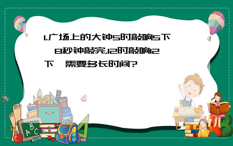 1.广场上的大钟5时敲响5下,8秒钟敲完.12时敲响12下,需要多长时间?