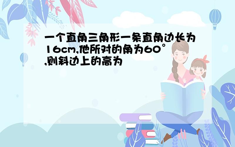 一个直角三角形一条直角边长为16cm,他所对的角为60°,则斜边上的高为