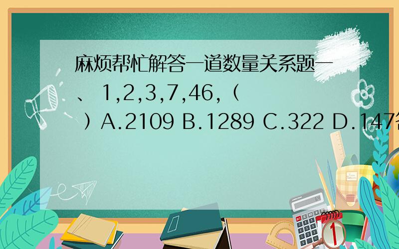 麻烦帮忙解答一道数量关系题一、 1,2,3,7,46,（ ）A.2109 B.1289 C.322 D.147答案显示的是A二、5,16,17,28,32,43,48,（ ）A.49 B.52 C.56 D.59答案显示的是D