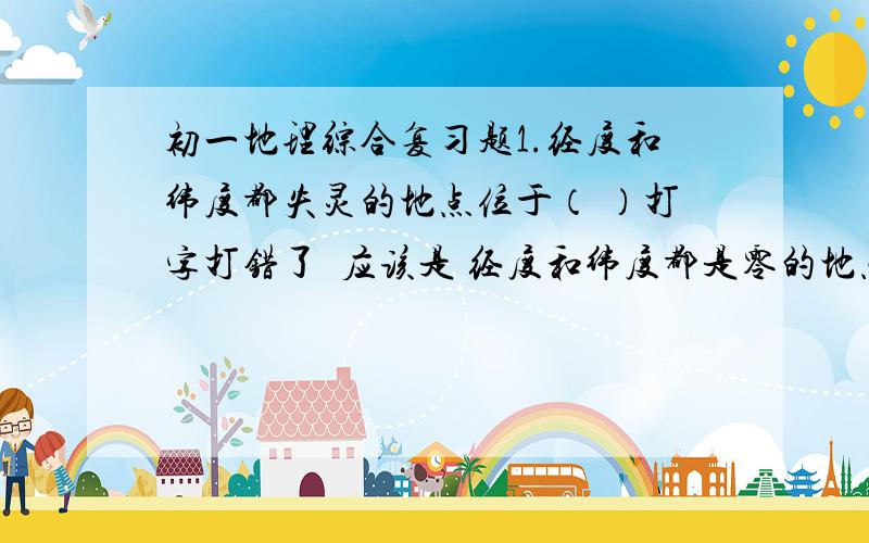 初一地理综合复习题1.经度和纬度都失灵的地点位于（ ）打字打错了  应该是 经度和纬度都是零的地点位于（）？