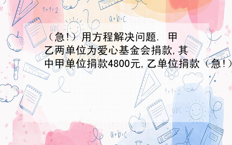 （急!）用方程解决问题. 甲乙两单位为爱心基金会捐款,其中甲单位捐款4800元,乙单位捐款（急!）用方程解决问题.甲乙两单位为爱心基金会捐款,其中甲单位捐款4800元,乙单位捐款6000元,已知乙