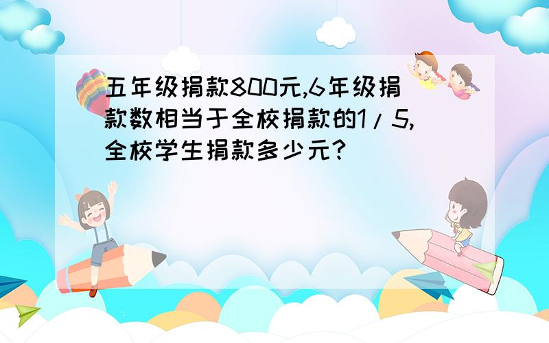 五年级捐款800元,6年级捐款数相当于全校捐款的1/5,全校学生捐款多少元?