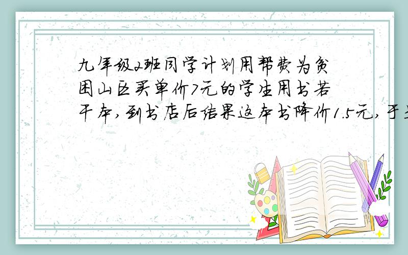 九年级2班同学计划用帮费为贫困山区买单价7元的学生用书若干本,到书店后结果这本书降价1.5元,于是比原定多买15本,但多花了7.5元,问实际买了多少本?