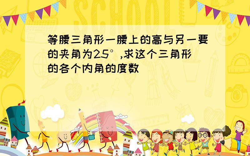 等腰三角形一腰上的高与另一要的夹角为25°,求这个三角形的各个内角的度数